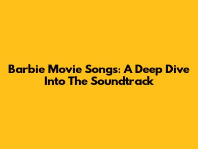 Barbie Movie Songs: A Deep Dive Into The Soundtrack