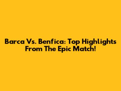 Barca Vs. Benfica: Top Highlights From The Epic Match!