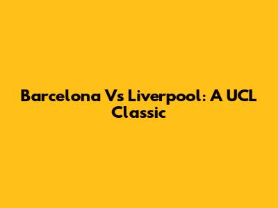 Barcelona Vs Liverpool: A UCL Classic