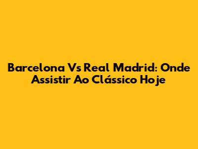 Barcelona Vs Real Madrid: Onde Assistir Ao Clássico Hoje