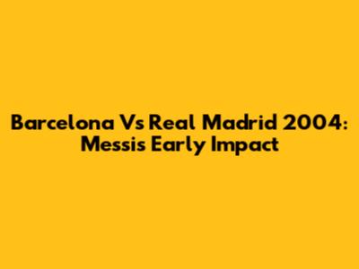 Barcelona Vs Real Madrid 2004: Messi's Early Impact