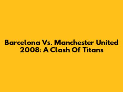 Barcelona Vs. Manchester United 2008: A Clash Of Titans
