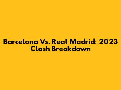Barcelona Vs. Real Madrid: 2023 Clash Breakdown