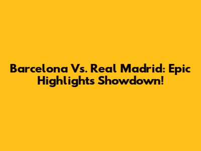 Barcelona Vs. Real Madrid: Epic Highlights Showdown!