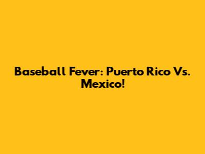 Baseball Fever: Puerto Rico Vs. Mexico!
