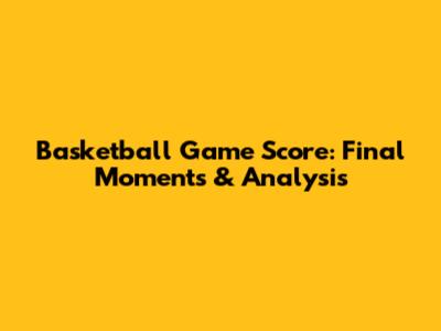 Basketball Game Score: Final Moments & Analysis