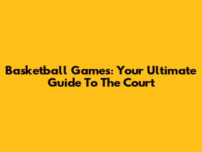 Basketball Games: Your Ultimate Guide To The Court