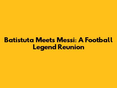 Batistuta Meets Messi: A Football Legend Reunion