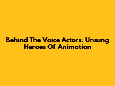 Behind The Voice Actors: Unsung Heroes Of Animation