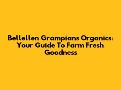 Bellellen Grampians Organics: Your Guide To Farm Fresh Goodness