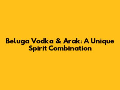 Beluga Vodka & Arak: A Unique Spirit Combination