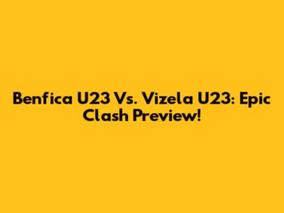 Benfica U23 Vs. Vizela U23: Epic Clash Preview!