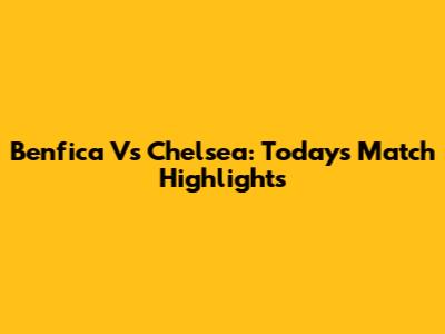 Benfica Vs Chelsea: Today's Match Highlights