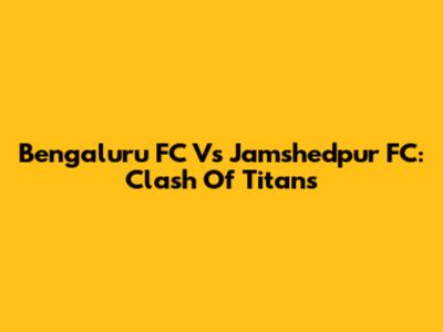 Bengaluru FC Vs Jamshedpur FC: Clash Of Titans
