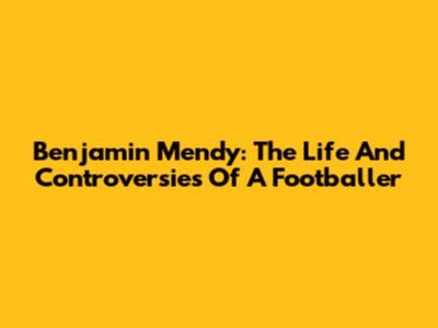 Benjamin Mendy: The Life And Controversies Of A Footballer