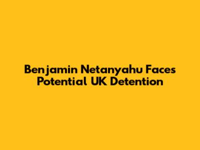 Benjamin Netanyahu Faces Potential UK Detention