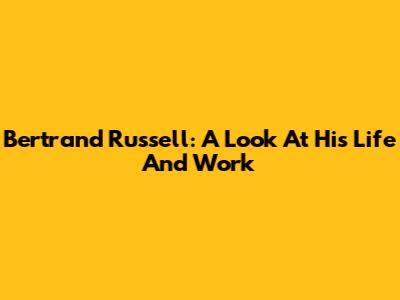 Bertrand Russell: A Look At His Life And Work