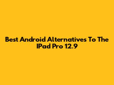Best Android Alternatives To The IPad Pro 12.9