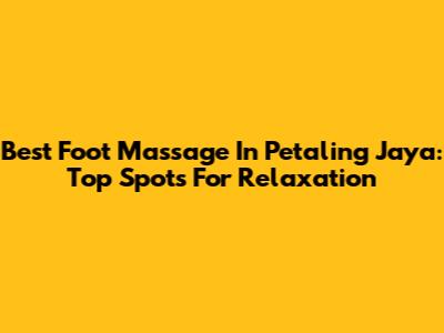 Best Foot Massage In Petaling Jaya: Top Spots For Relaxation