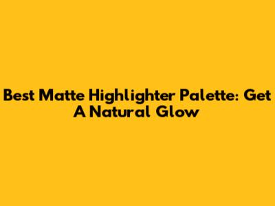 Best Matte Highlighter Palette: Get A Natural Glow