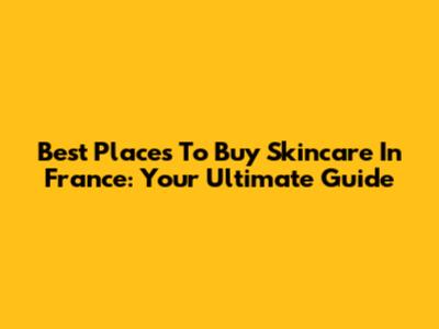 Best Places To Buy Skincare In France: Your Ultimate Guide