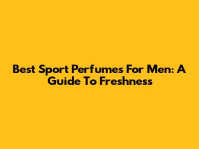 Best Sport Perfumes For Men: A Guide To Freshness