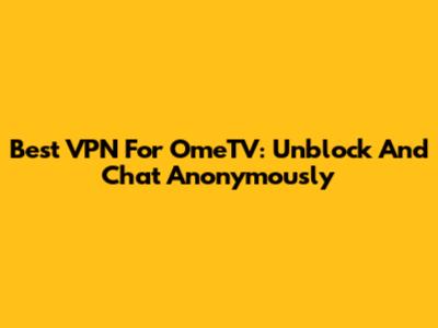Best VPN For OmeTV: Unblock And Chat Anonymously