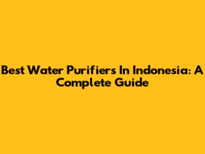 Best Water Purifiers In Indonesia: A Complete Guide