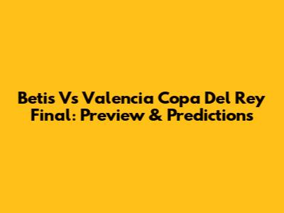 Betis Vs Valencia Copa Del Rey Final: Preview & Predictions