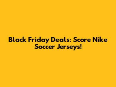 Black Friday Deals: Score Nike Soccer Jerseys!