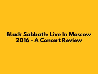 Black Sabbath: Live In Moscow 2016 - A Concert Review