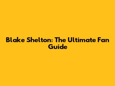 Blake Shelton: The Ultimate Fan Guide