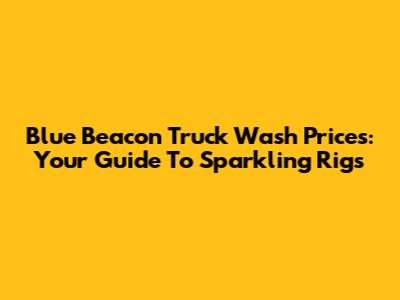 Blue Beacon Truck Wash Prices: Your Guide To Sparkling Rigs
