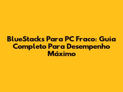 BlueStacks Para PC Fraco: Guia Completo Para Desempenho Máximo