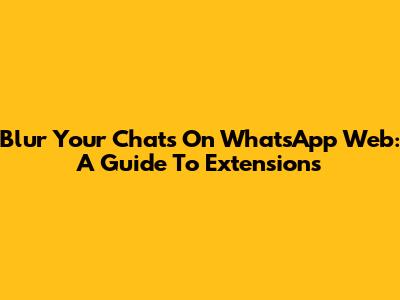 Blur Your Chats On WhatsApp Web: A Guide To Extensions
