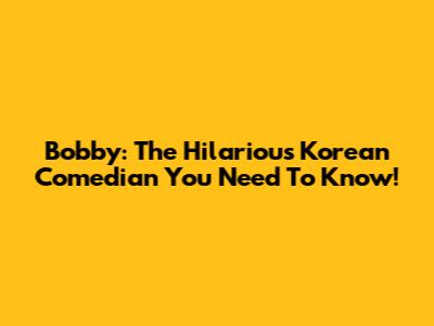 Bobby: The Hilarious Korean Comedian You Need To Know!