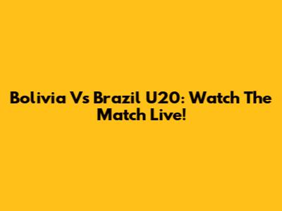 Bolivia Vs Brazil U20: Watch The Match Live!