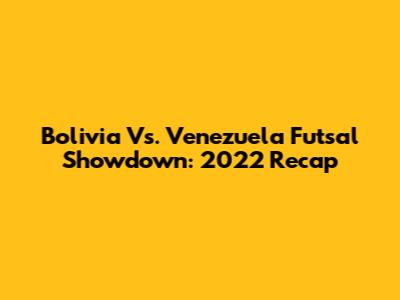 Bolivia Vs. Venezuela Futsal Showdown: 2022 Recap