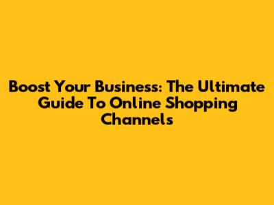 Boost Your Business: The Ultimate Guide To Online Shopping Channels
