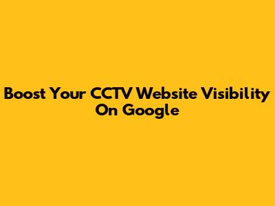 Boost Your CCTV Website Visibility On Google