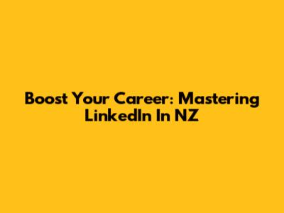 Boost Your Career: Mastering LinkedIn In NZ