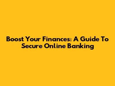 Boost Your Finances: A Guide To Secure Online Banking
