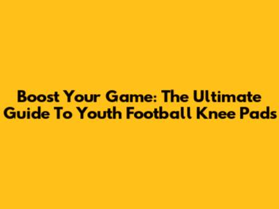 Boost Your Game: The Ultimate Guide To Youth Football Knee Pads