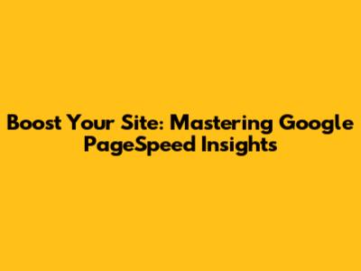 Boost Your Site: Mastering Google PageSpeed Insights