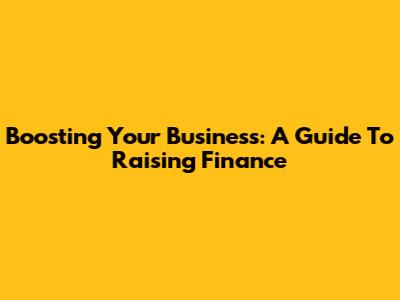 Boosting Your Business: A Guide To Raising Finance