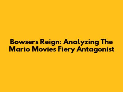 Bowser's Reign: Analyzing The Mario Movie's Fiery Antagonist