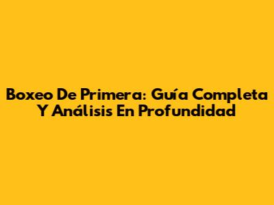 Boxeo De Primera: Guía Completa Y Análisis En Profundidad