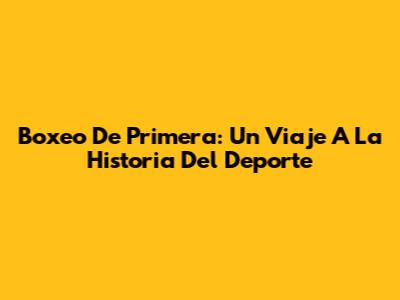Boxeo De Primera: Un Viaje A La Historia Del Deporte