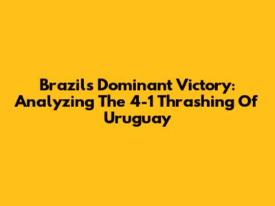 Brazil's Dominant Victory: Analyzing The 4-1 Thrashing Of Uruguay