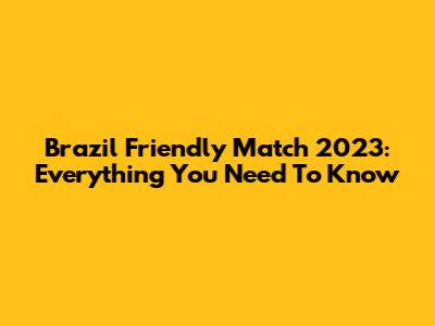 Brazil Friendly Match 2023: Everything You Need To Know
